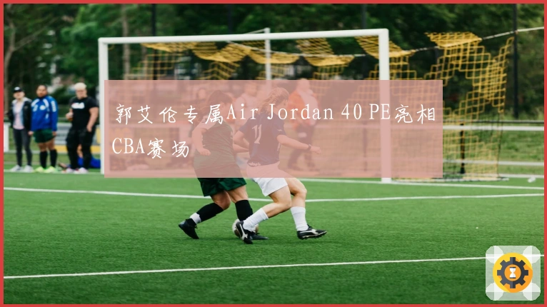 郭艾伦专属Air Jordan 40 PE亮相CBA赛场