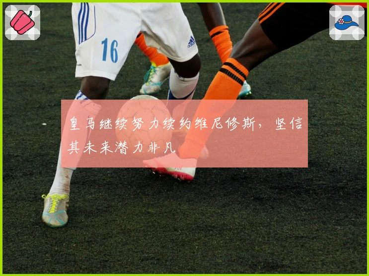 皇马继续努力续约维尼修斯，坚信其未来潜力非凡