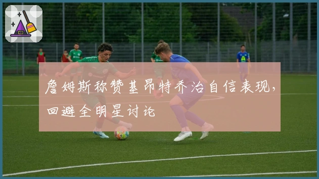 詹姆斯称赞基昂特乔治自信表现，回避全明星讨论