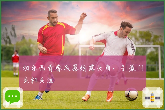 切尔西青春风暴崭露头角，引豪门竞相关注