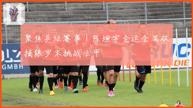 聚焦乒坛赛事｜陈垣宇全运会混双摘银岁末挑战法甲