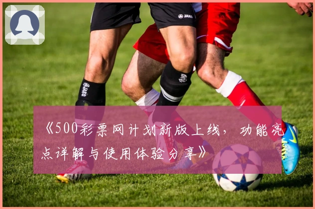 《500彩票网计划新版上线，功能亮点详解与使用体验分享》