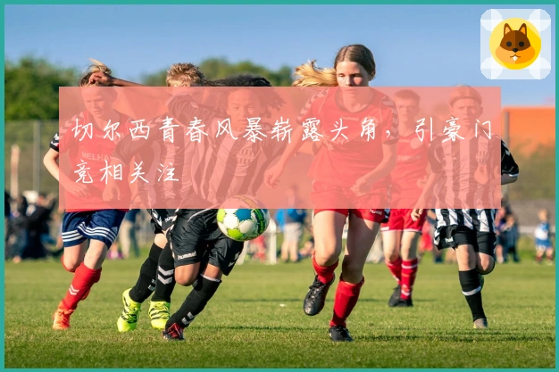 切尔西青春风暴崭露头角，引豪门竞相关注