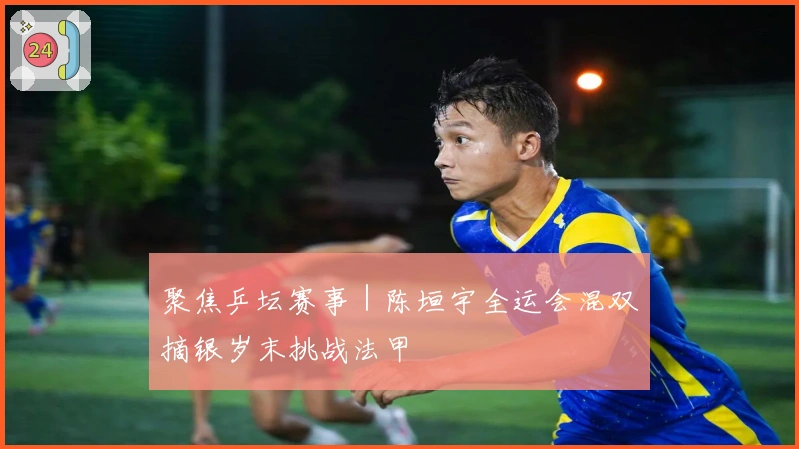 聚焦乒坛赛事｜陈垣宇全运会混双摘银岁末挑战法甲