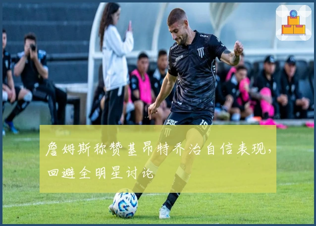 詹姆斯称赞基昂特乔治自信表现，回避全明星讨论