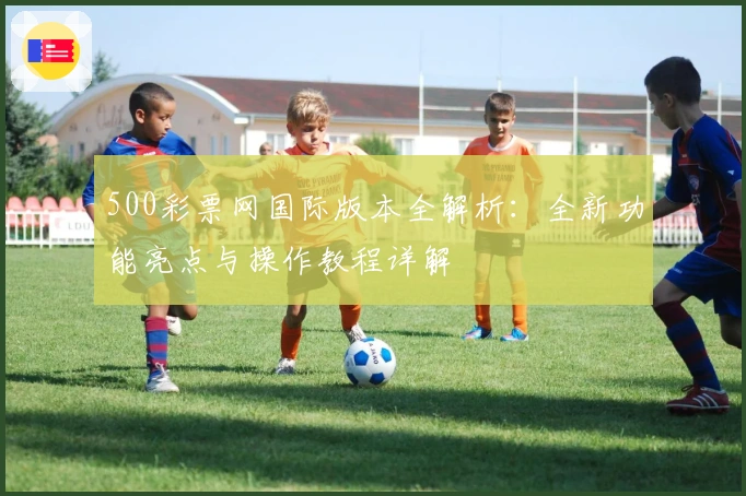 500彩票网国际版本全解析：全新功能亮点与操作教程详解