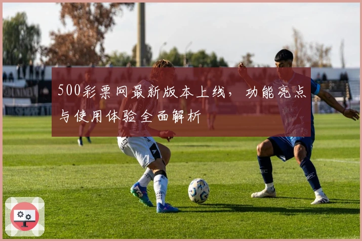 500彩票网最新版本上线，功能亮点与使用体验全面解析