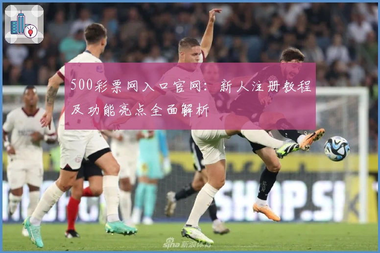 500彩票网入口官网：新人注册教程及功能亮点全面解析