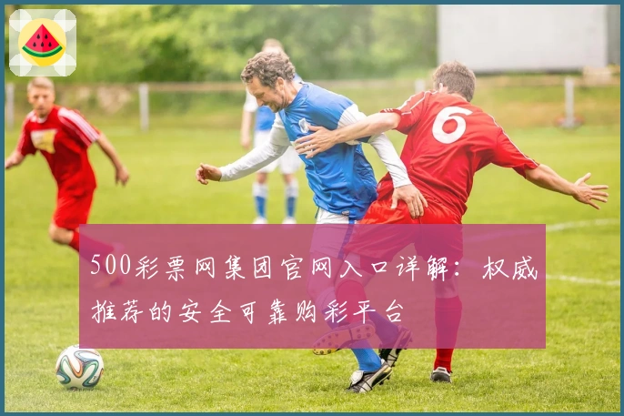 500彩票网集团官网入口详解：权威推荐的安全可靠购彩平台
