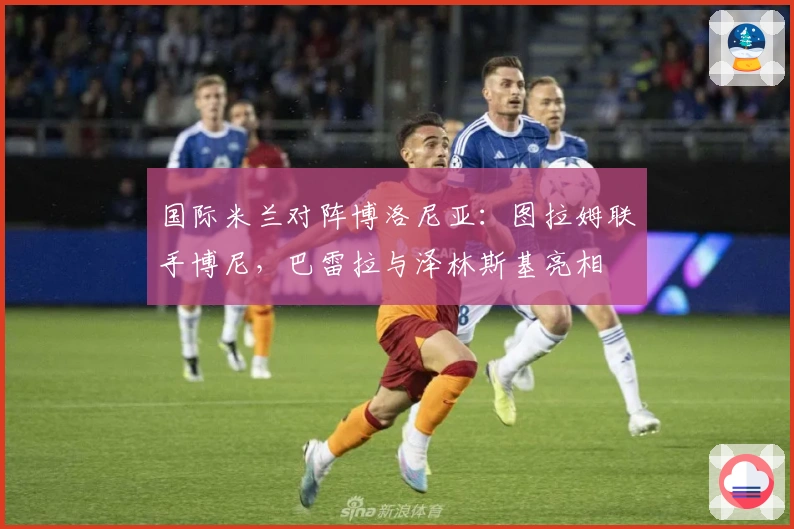 国际米兰对阵博洛尼亚：图拉姆联手博尼，巴雷拉与泽林斯基亮相