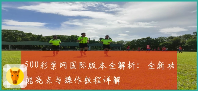 500彩票网国际版本全解析：全新功能亮点与操作教程详解