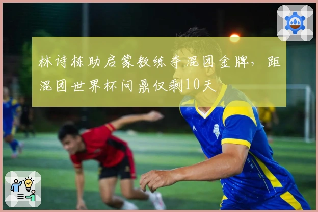 林诗栋助启蒙教练夺混团金牌，距混团世界杯问鼎仅剩10天