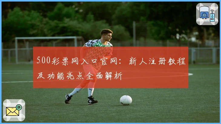 500彩票网入口官网：新人注册教程及功能亮点全面解析
